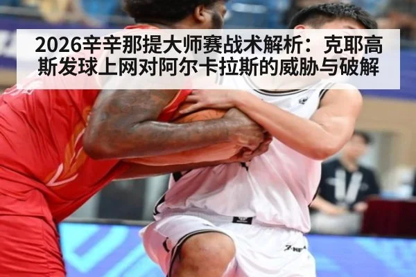 2026辛辛那提大师赛战术解析：克耶高斯发球上网对阿尔卡拉斯的威胁与破解