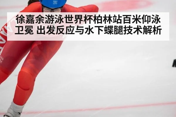 徐嘉余游泳世界杯柏林站百米仰泳卫冕 出发反应与水下蝶腿技术解析