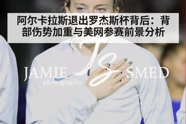 阿尔卡拉斯退出罗杰斯杯背后:背部伤势加重与美网参赛前景分析